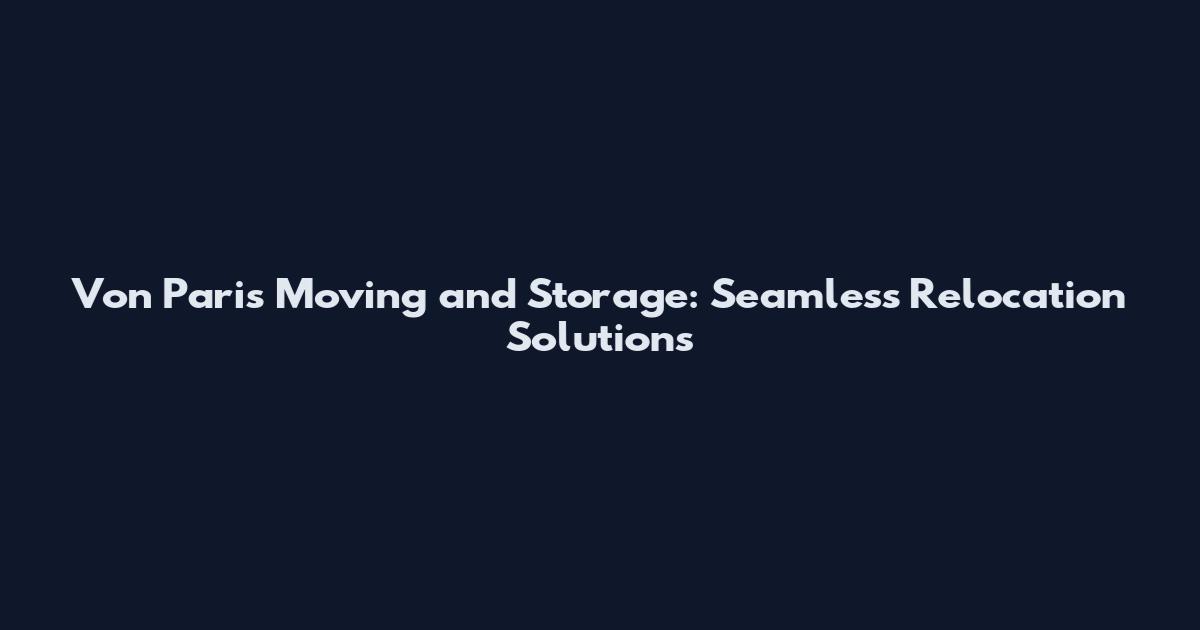 Von Paris Moving and Storage: Seamless Relocation Solutions