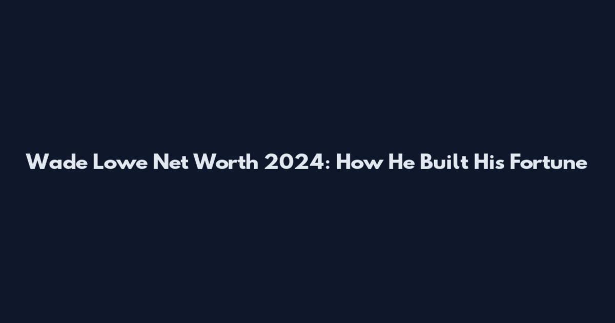 Wade Lowe Net Worth 2024: How He Built His Fortune