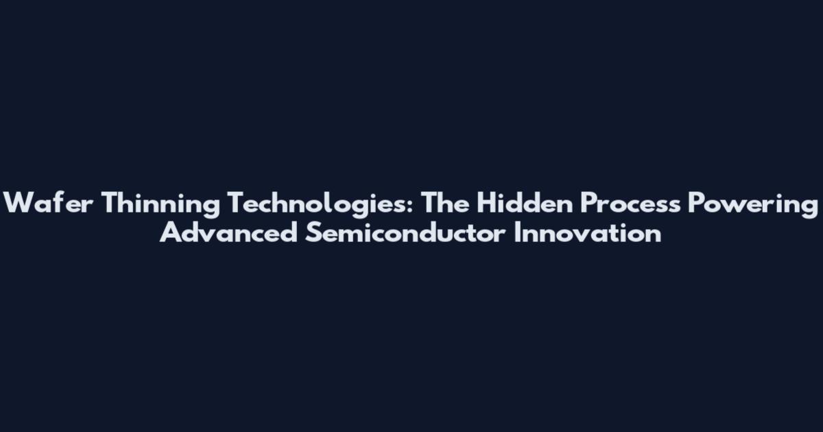 Wafer Thinning Technologies: The Hidden Process Powering Advanced Semiconductor Innovation