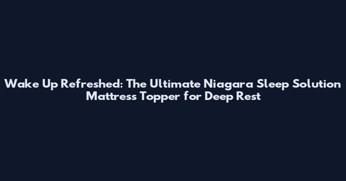 Wake Up Refreshed: The Ultimate Niagara Sleep Solution Mattress Topper for Deep Rest