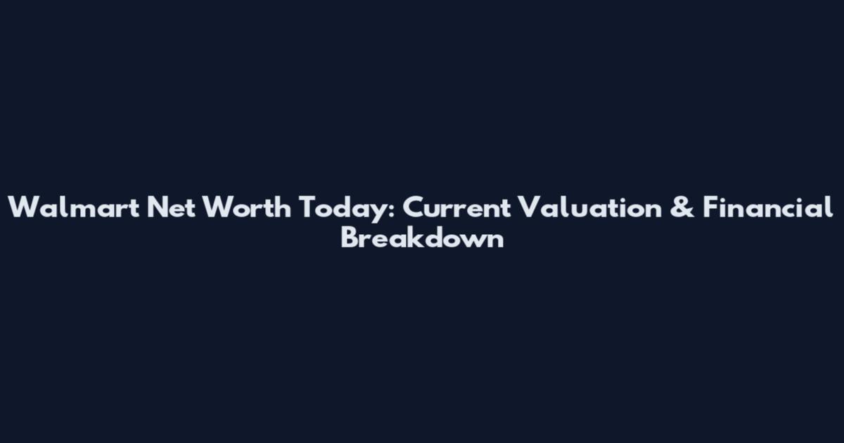 Walmart Net Worth Today: Current Valuation & Financial Breakdown