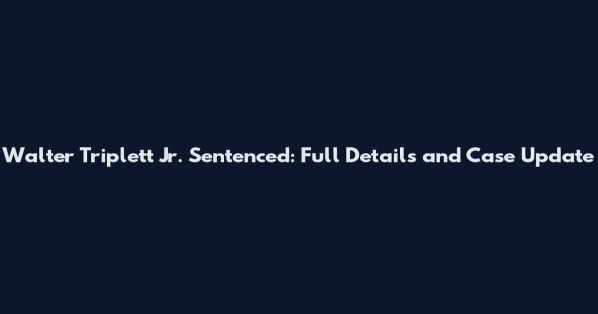 Walter Triplett Jr. Sentenced: Full Details and Case Update