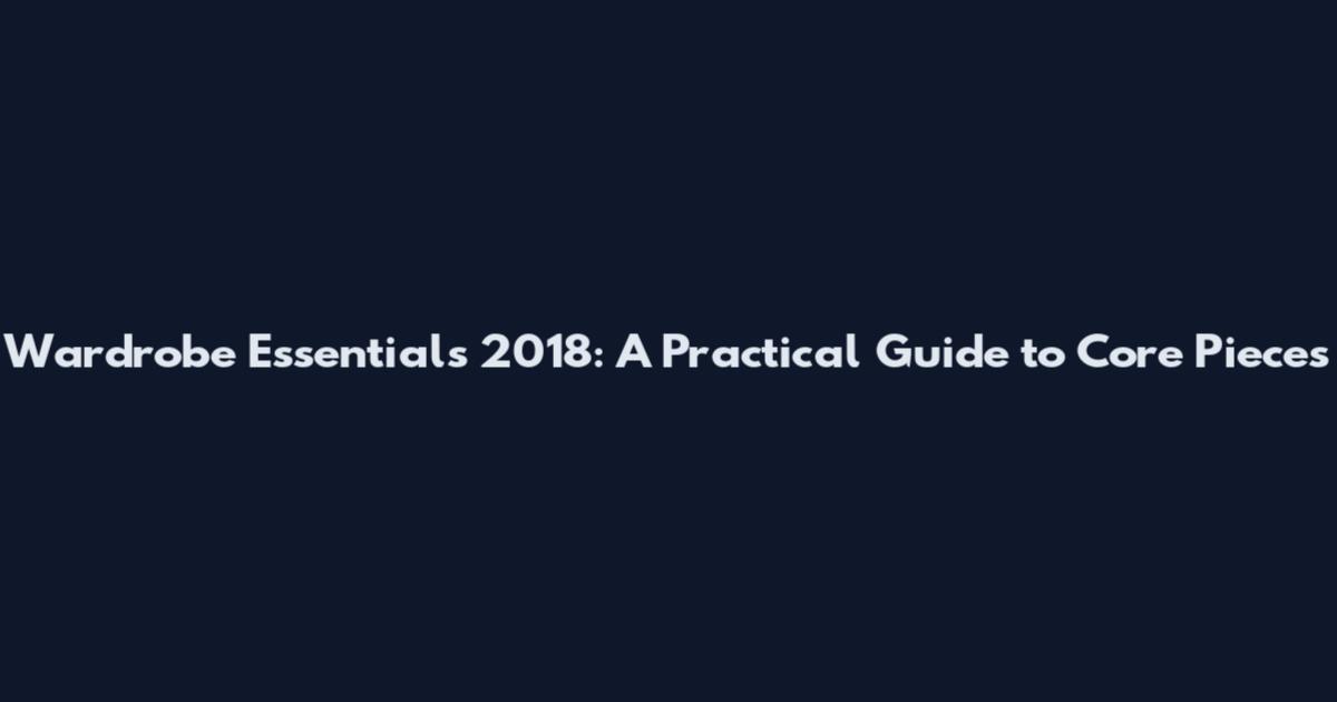 Wardrobe Essentials 2018: A Practical Guide to Core Pieces
