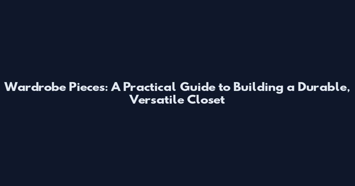 Wardrobe Pieces: A Practical Guide to Building a Durable, Versatile Closet