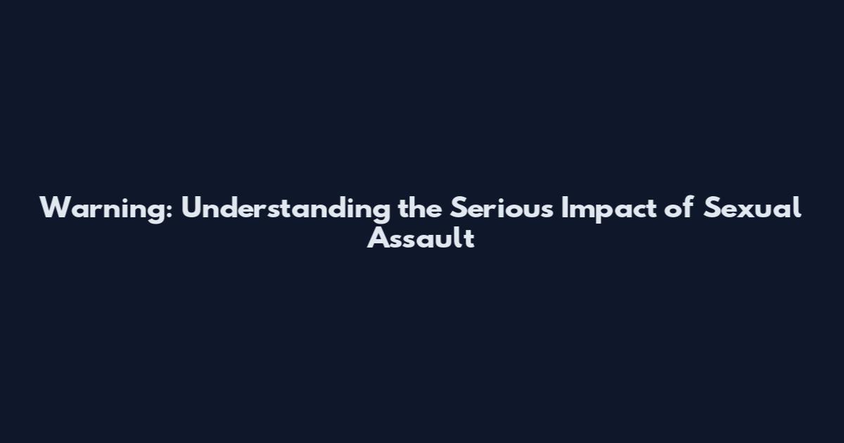 Warning: Understanding the Serious Impact of Sexual Assault