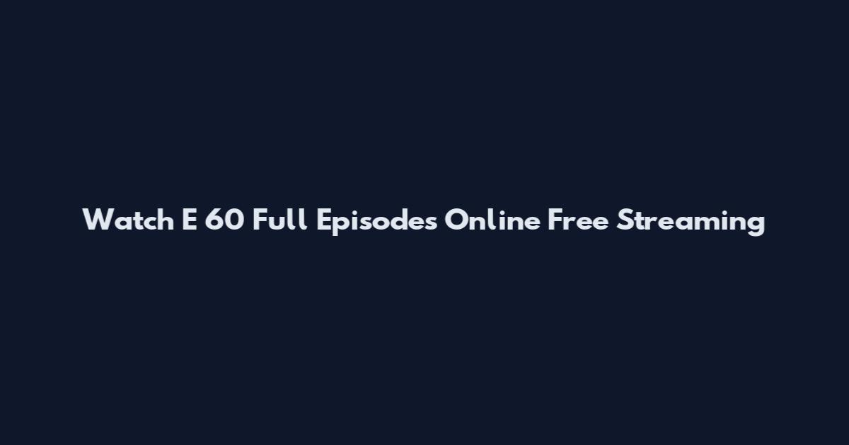 Watch E 60 Full Episodes Online Free Streaming