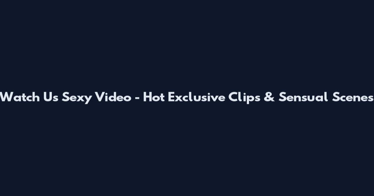Watch Us Sexy Video - Hot Exclusive Clips & Sensual Scenes