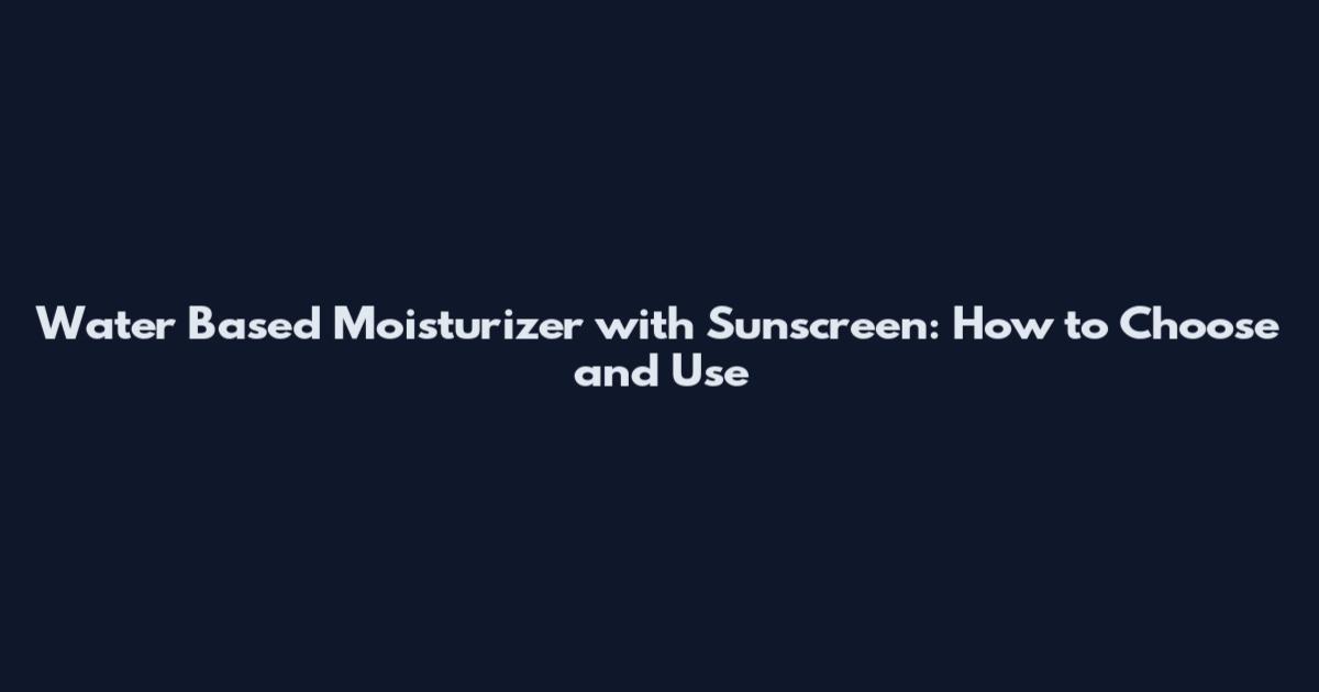 Water Based Moisturizer with Sunscreen: How to Choose and Use