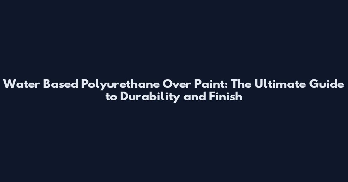 Water Based Polyurethane Over Paint: The Ultimate Guide to Durability and Finish