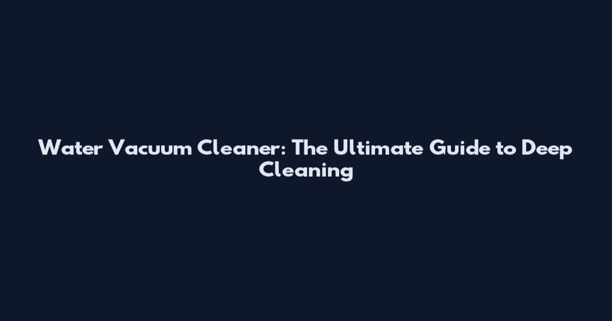 Water Vacuum Cleaner: The Ultimate Guide to Deep Cleaning