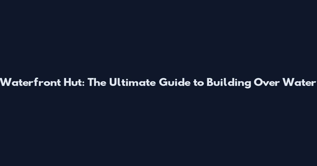 Waterfront Hut: The Ultimate Guide to Building Over Water