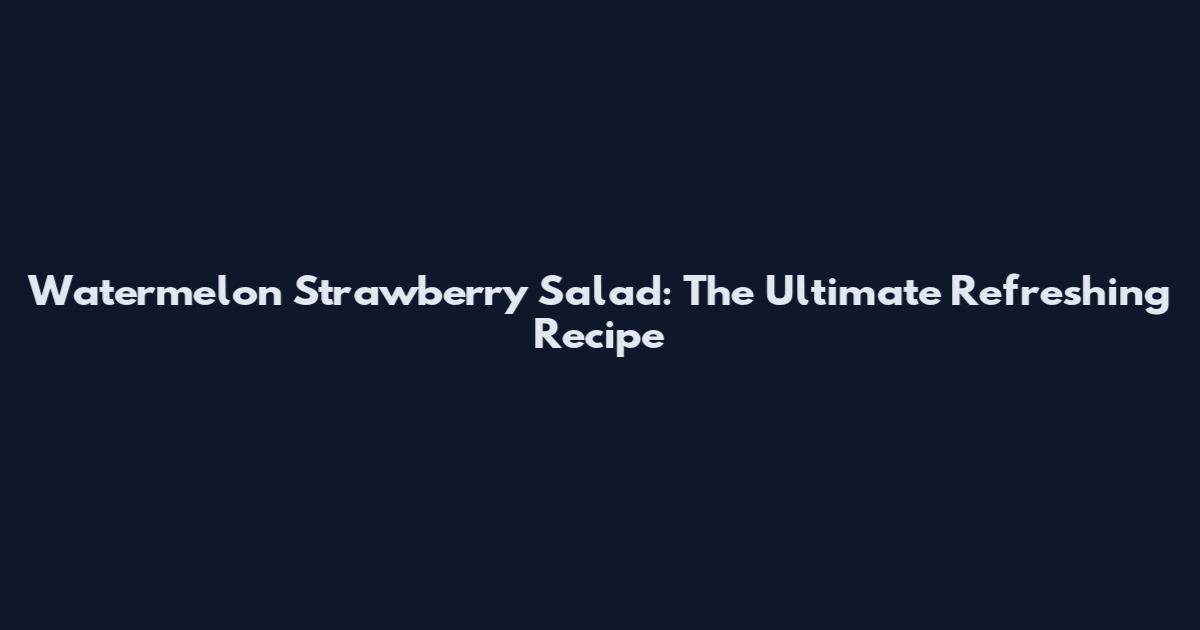 Watermelon Strawberry Salad: The Ultimate Refreshing Recipe