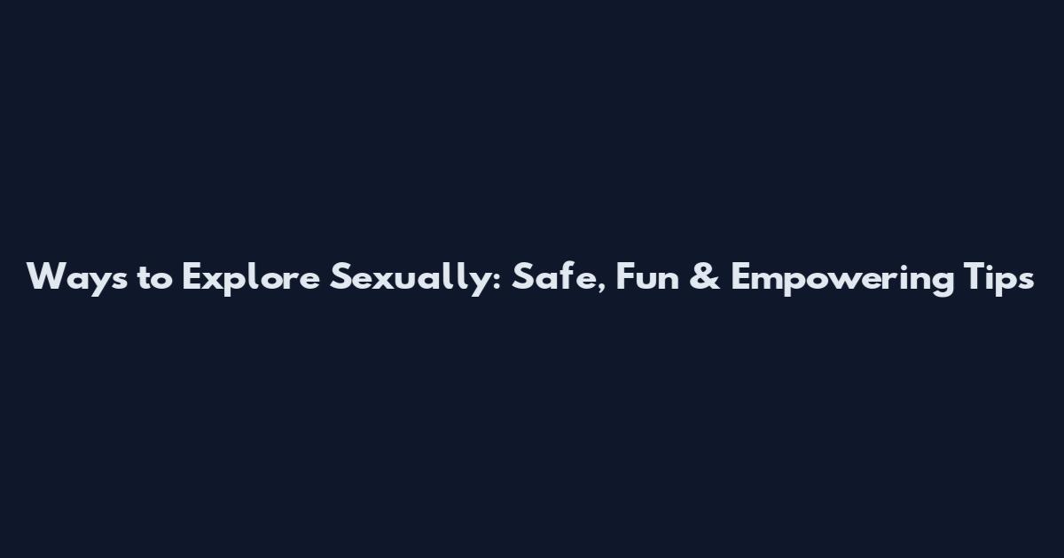 Ways to Explore Sexually: Safe, Fun & Empowering Tips