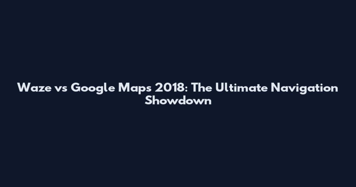 Waze vs Google Maps 2018: The Ultimate Navigation Showdown
