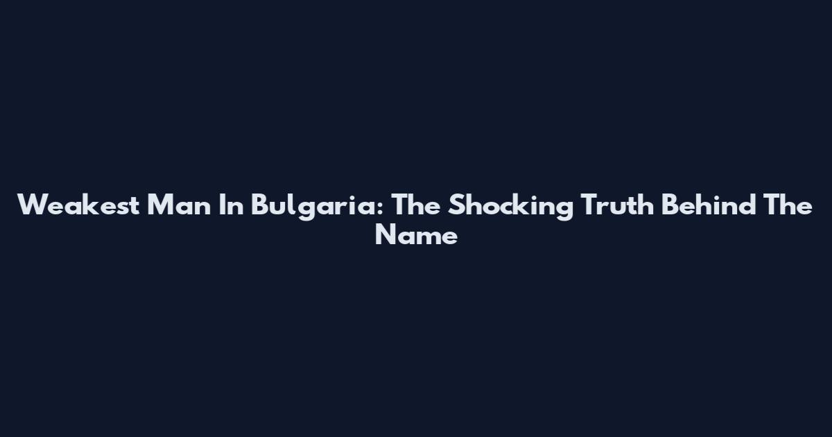 Weakest Man In Bulgaria: The Shocking Truth Behind The Name