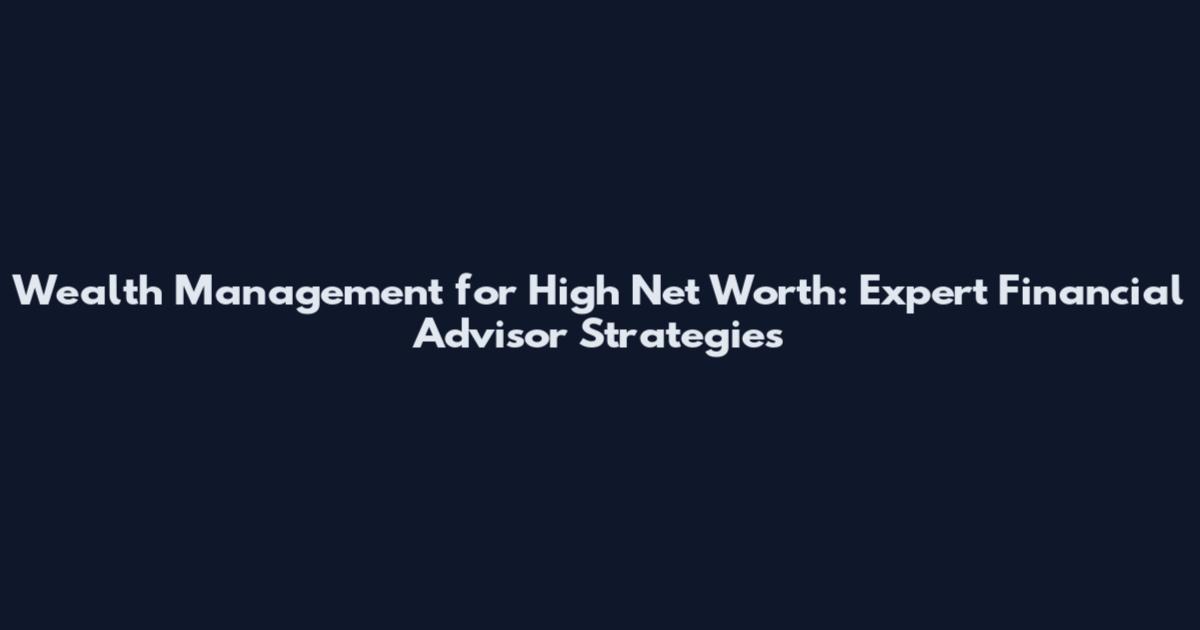 Wealth Management for High Net Worth: Expert Financial Advisor Strategies
