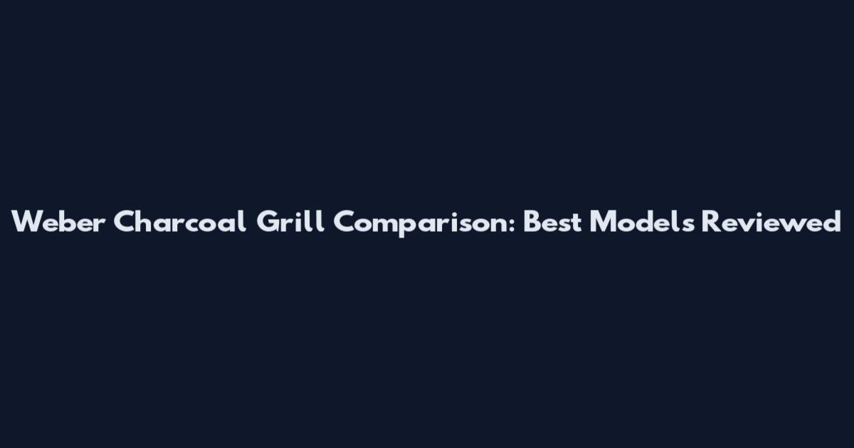 Weber Charcoal Grill Comparison: Best Models Reviewed
