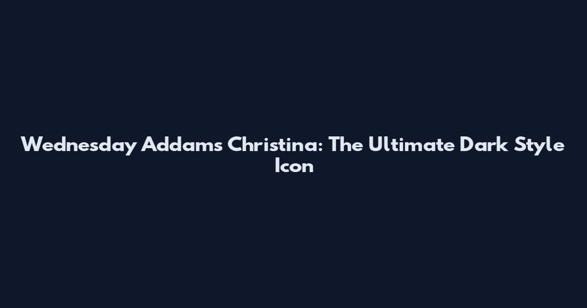 Wednesday Addams Christina: The Ultimate Dark Style Icon