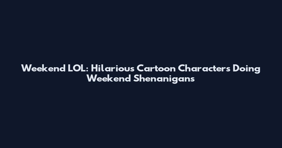 Weekend LOL: Hilarious Cartoon Characters Doing Weekend Shenanigans