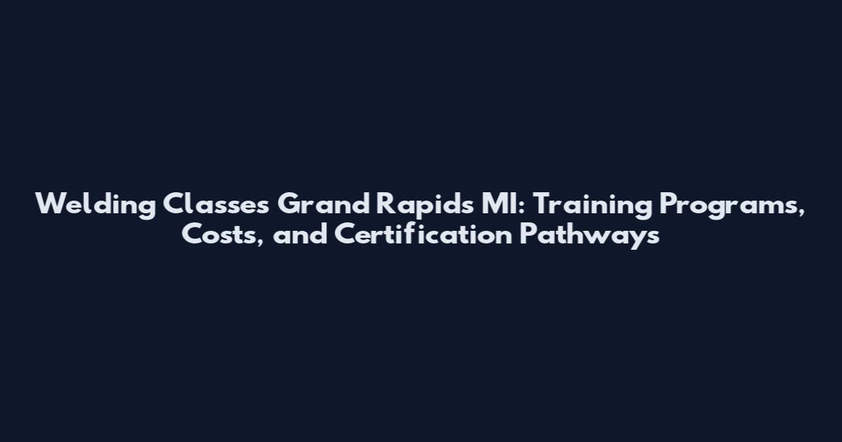 Welding Classes Grand Rapids MI: Training Programs, Costs, and Certification Pathways