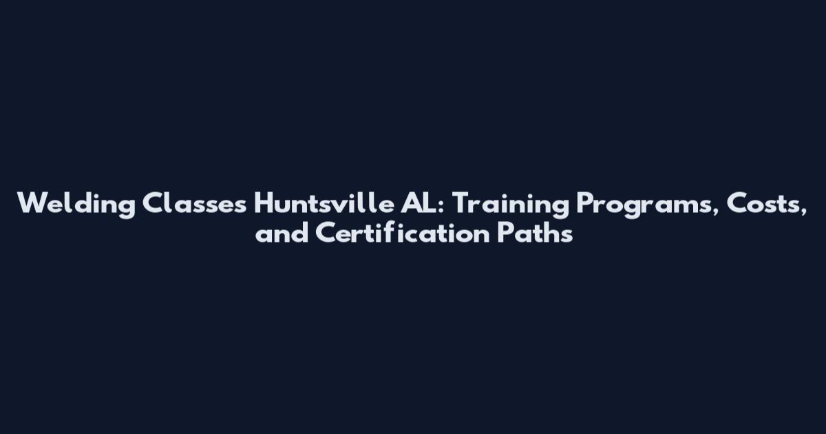 Welding Classes Huntsville AL: Training Programs, Costs, and Certification Paths