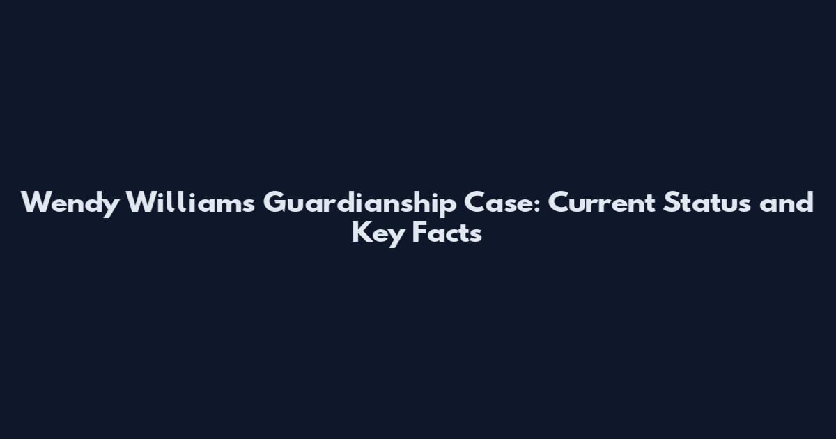 Wendy Williams Guardianship Case: Current Status and Key Facts