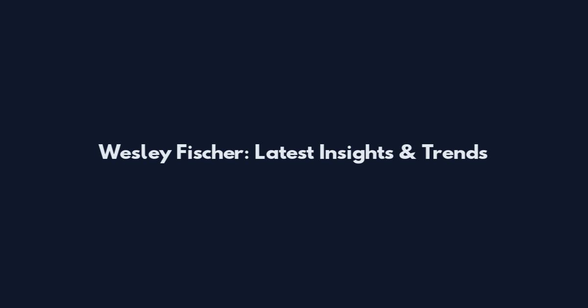 Wesley Fischer: Latest Insights & Trends