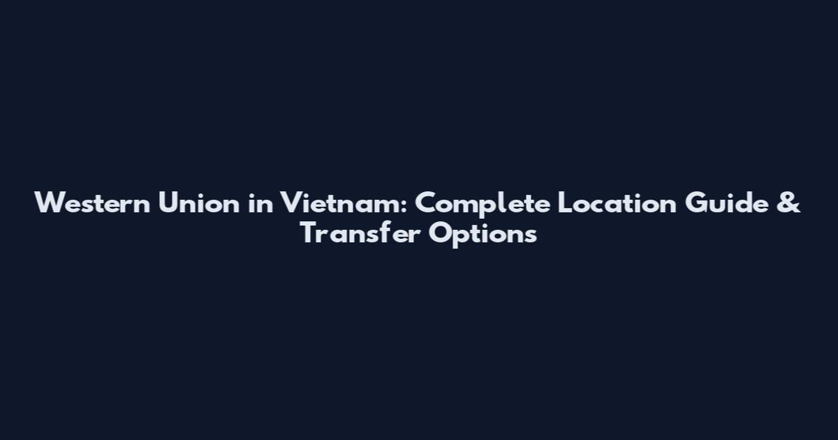 Western Union in Vietnam: Complete Location Guide & Transfer Options