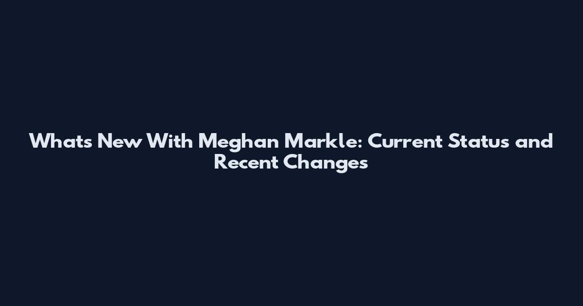 What's New With Meghan Markle: Current Status and Recent Changes