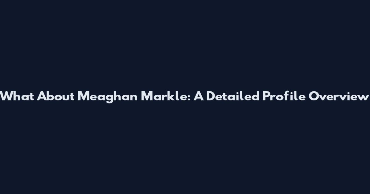 What About Meaghan Markle: A Detailed Profile Overview