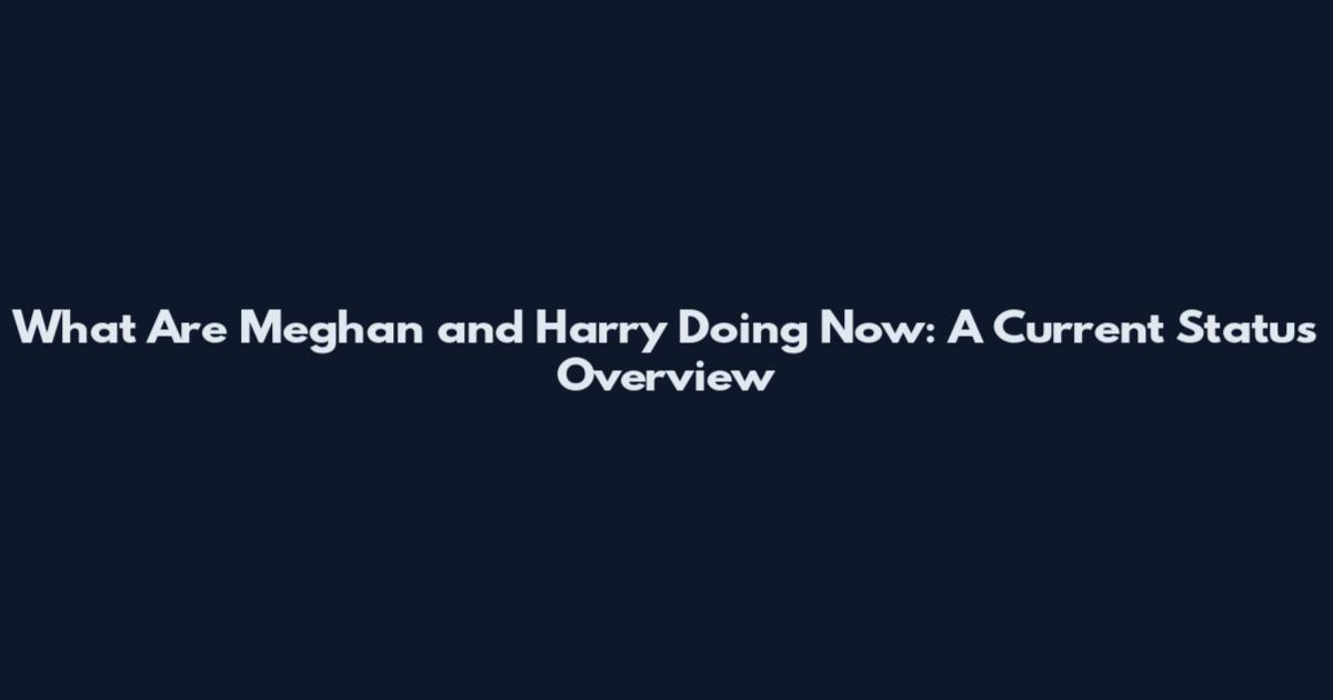 What Are Meghan and Harry Doing Now: A Current Status Overview