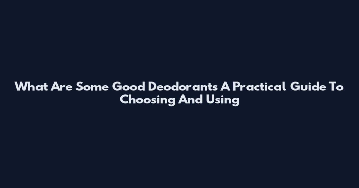 What Are Some Good Deodorants A Practical Guide To Choosing And Using