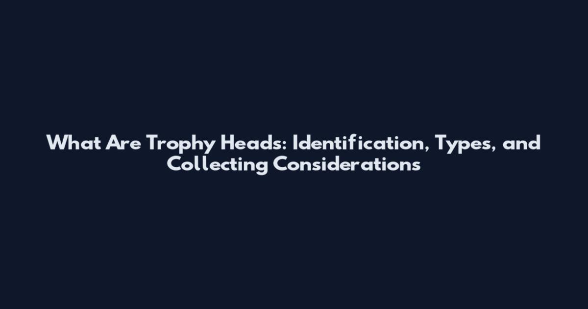 What Are Trophy Heads: Identification, Types, and Collecting Considerations