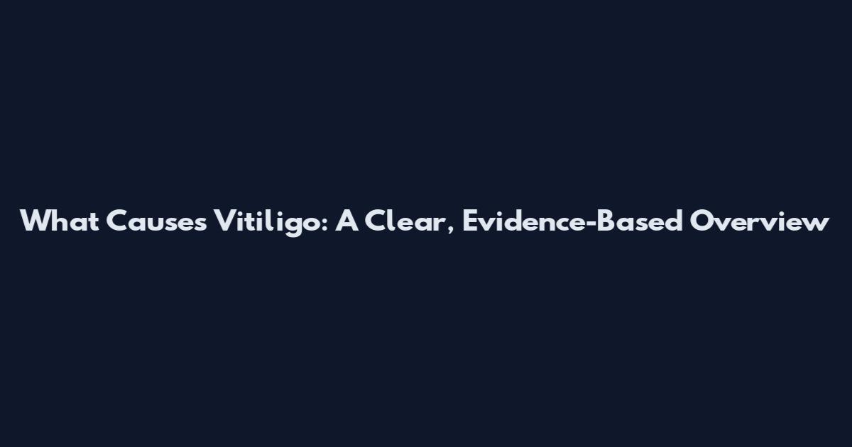 What Causes Vitiligo: A Clear, Evidence-Based Overview