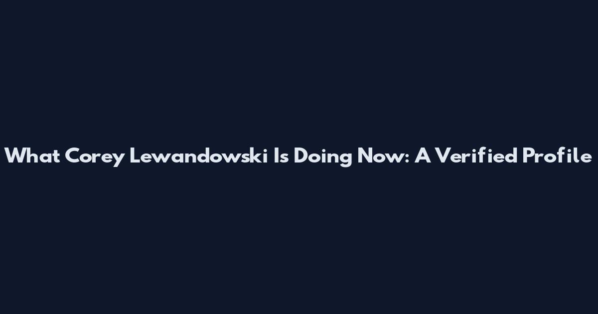 What Corey Lewandowski Is Doing Now: A Verified Profile