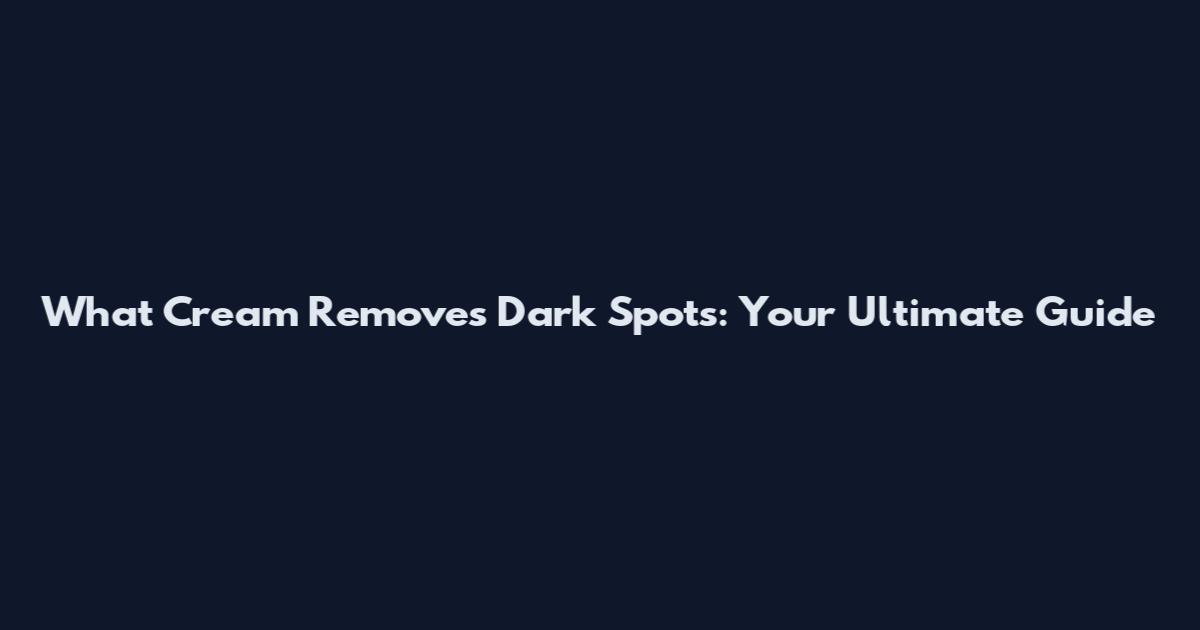 What Cream Removes Dark Spots: Your Ultimate Guide