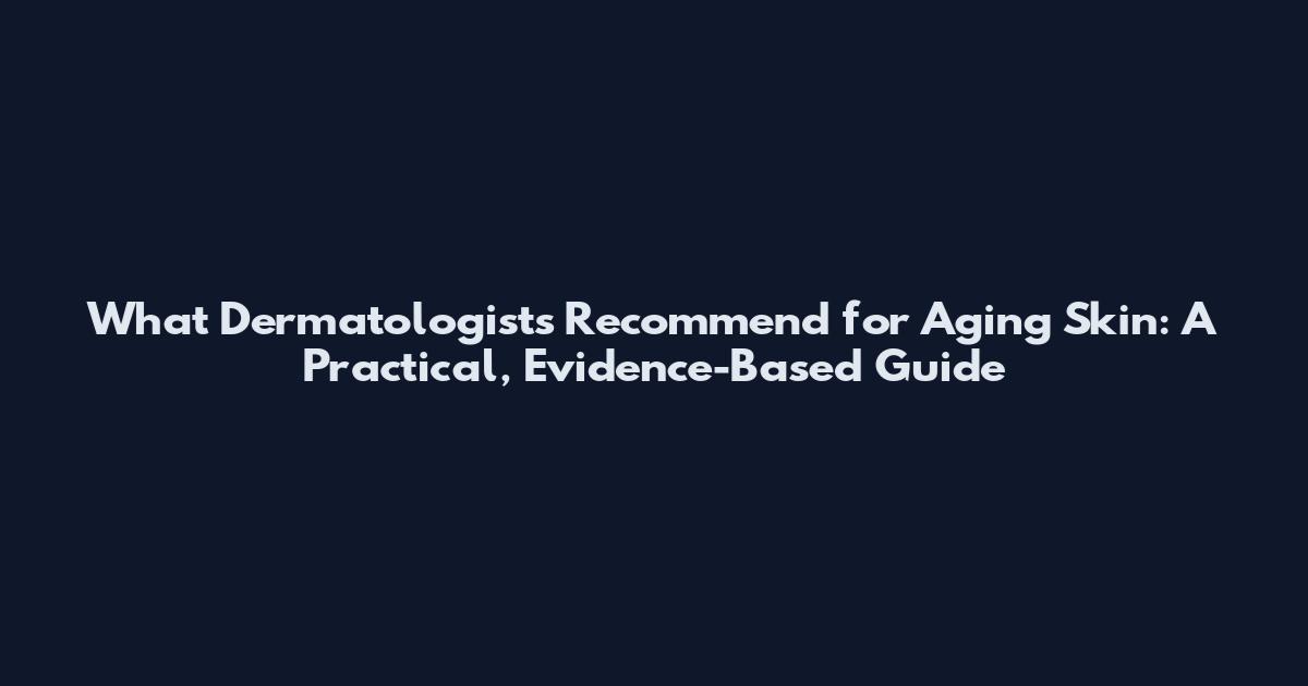 What Dermatologists Recommend for Aging Skin: A Practical, Evidence-Based Guide