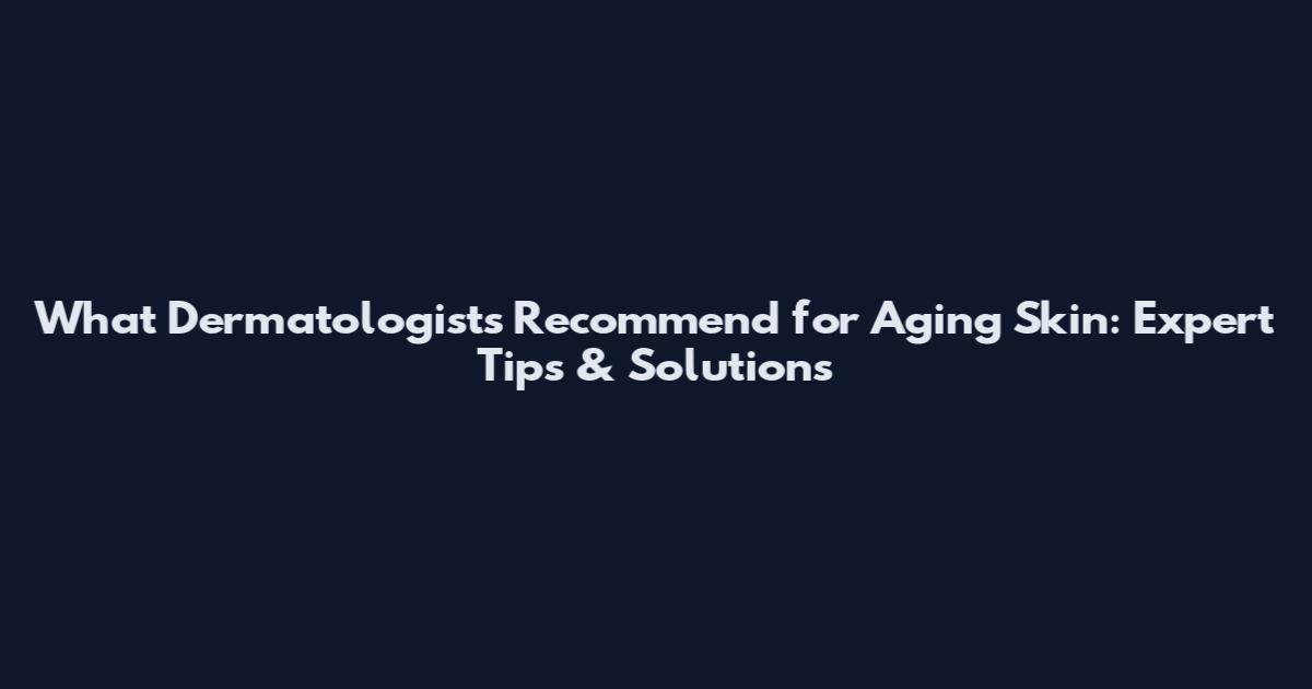 What Dermatologists Recommend for Aging Skin: Expert Tips & Solutions