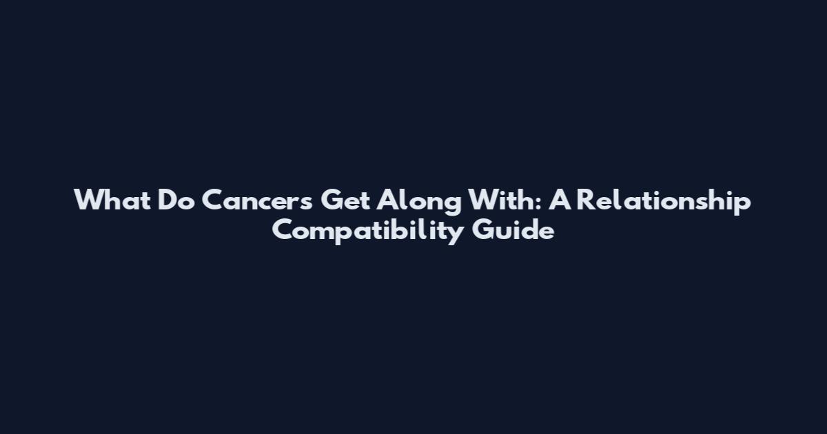 What Do Cancers Get Along With: A Relationship Compatibility Guide