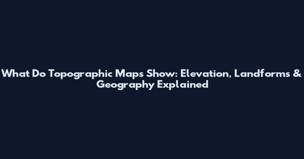 What Do Topographic Maps Show: Elevation, Landforms & Geography Explained