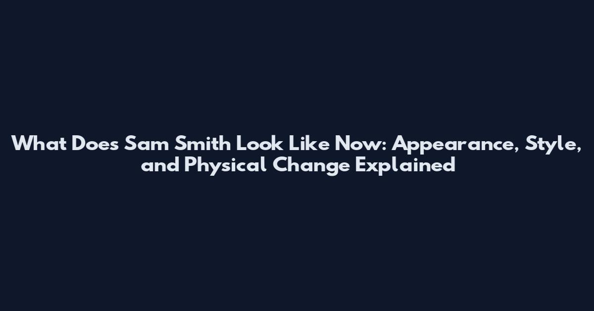 What Does Sam Smith Look Like Now: Appearance, Style, and Physical Change Explained