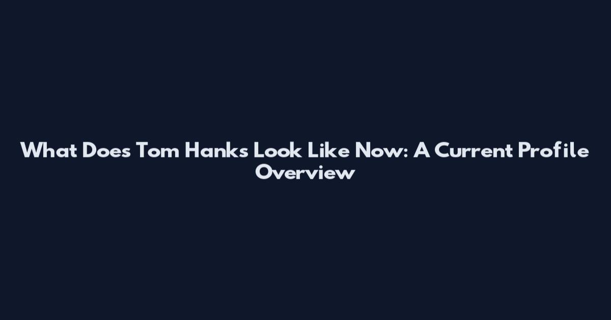 What Does Tom Hanks Look Like Now: A Current Profile Overview