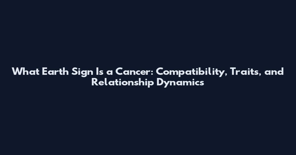What Earth Sign Is a Cancer: Compatibility, Traits, and Relationship Dynamics