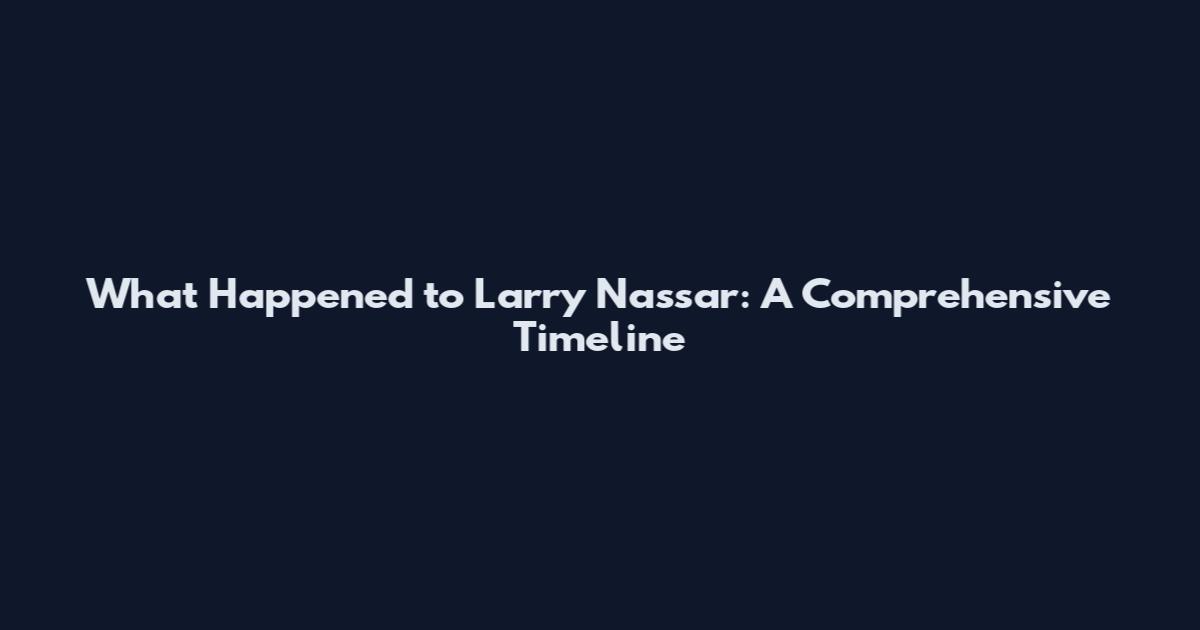 What Happened to Larry Nassar: A Comprehensive Timeline