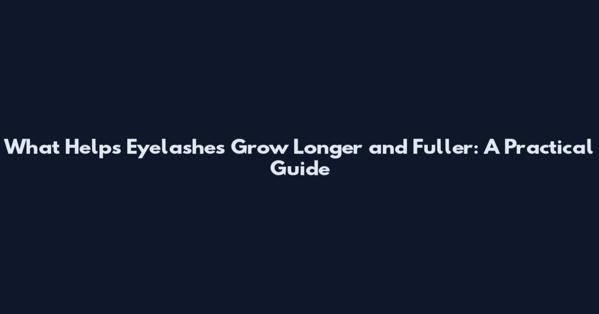 What Helps Eyelashes Grow Longer and Fuller: A Practical Guide