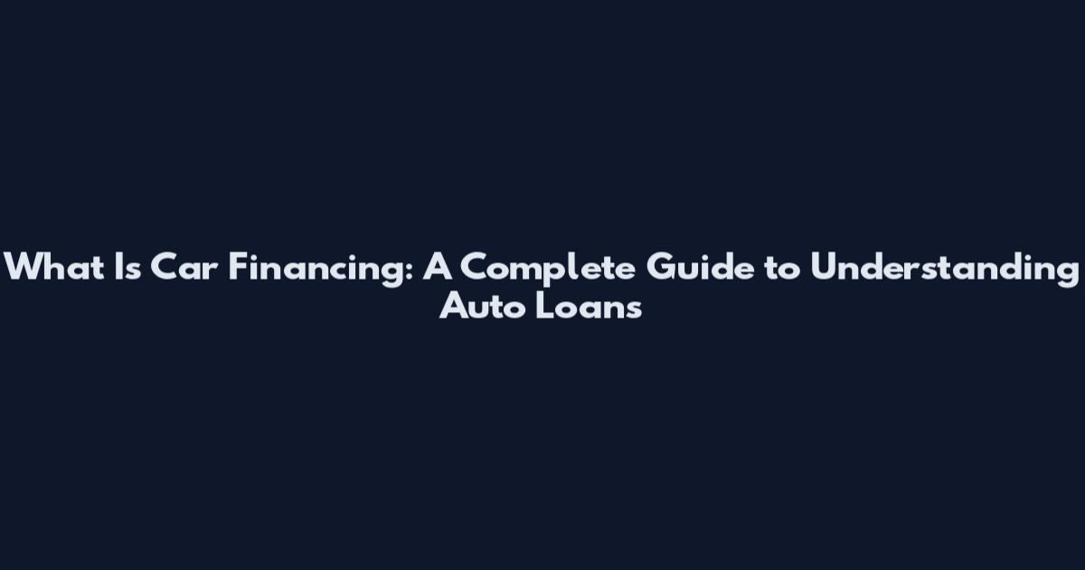 What Is Car Financing: A Complete Guide to Understanding Auto Loans