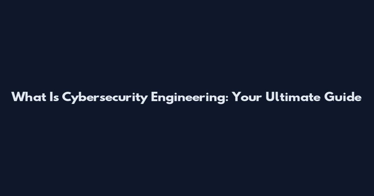 What Is Cybersecurity Engineering: Your Ultimate Guide