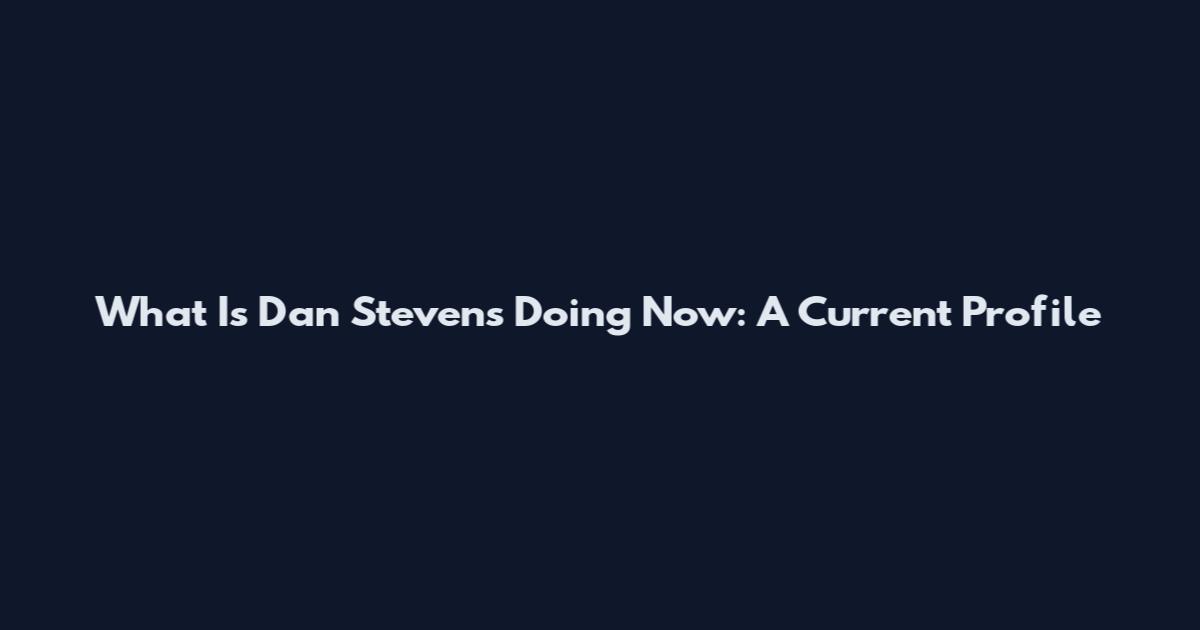 What Is Dan Stevens Doing Now: A Current Profile