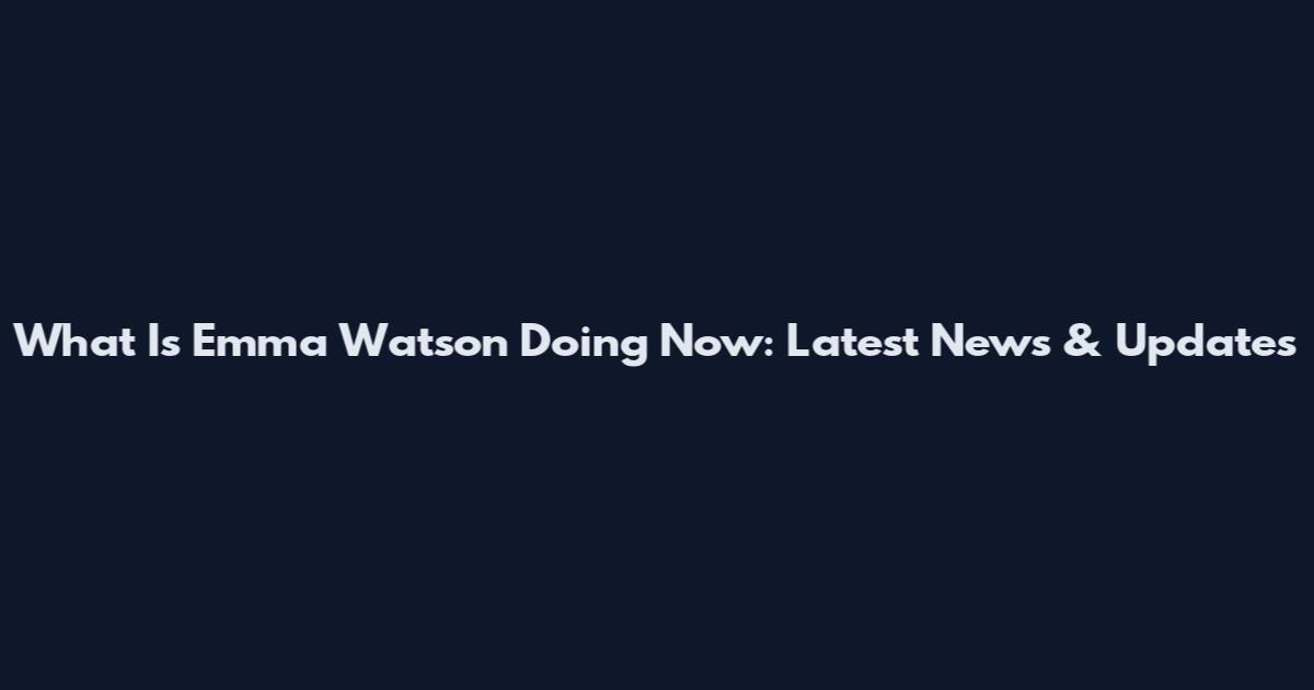 What Is Emma Watson Doing Now: Latest News & Updates