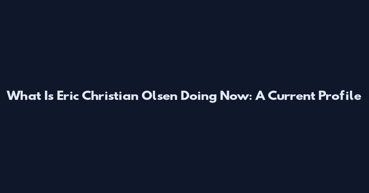 What Is Eric Christian Olsen Doing Now: A Current Profile